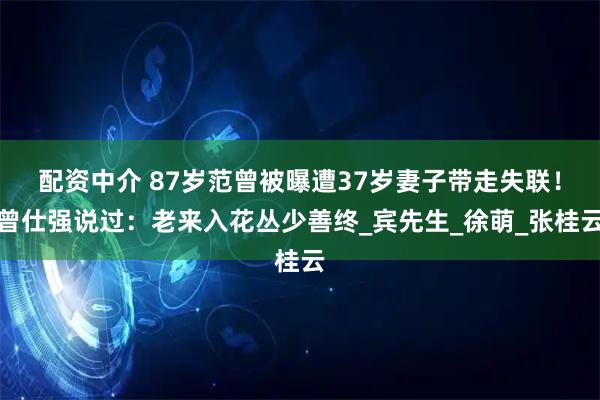配资中介 87岁范曾被曝遭37岁妻子带走失联！曾仕强说过：老来入花丛少善终_宾先生_徐萌_张桂云