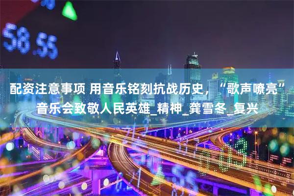 配资注意事项 用音乐铭刻抗战历史，“歌声嘹亮”音乐会致敬人民英雄_精神_龚雪冬_复兴