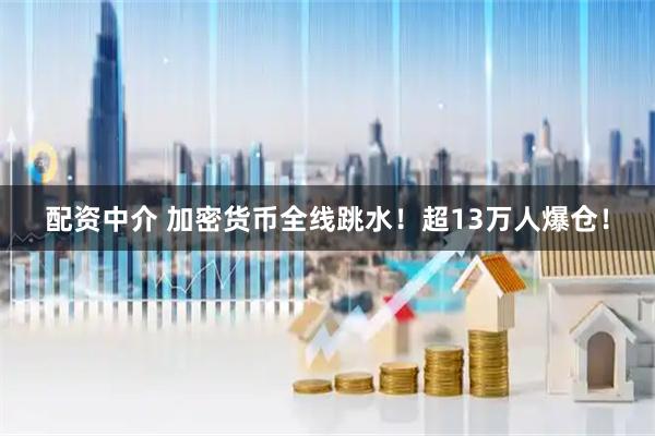 配资中介 加密货币全线跳水！超13万人爆仓！