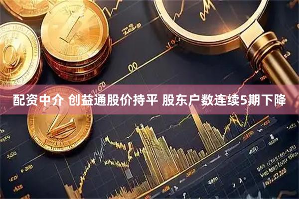 配资中介 创益通股价持平 股东户数连续5期下降