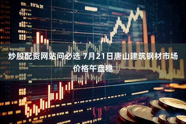 炒股配资网站问必选 7月21日唐山建筑钢材市场价格午盘稳