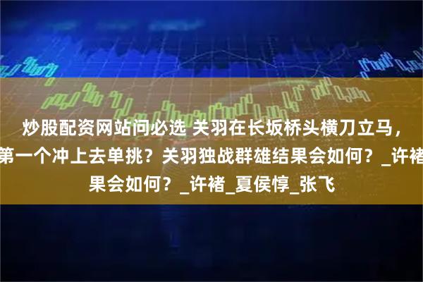 炒股配资网站问必选 关羽在长坂桥头横刀立马，曹营九将谁会第一个冲上去单挑？关羽独战群雄结果会如何？_许褚_夏侯惇_张飞