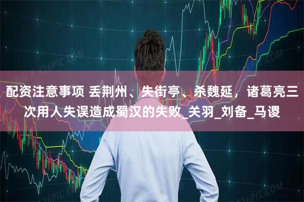 配资注意事项 丢荆州、失街亭、杀魏延，诸葛亮三次用人失误造成蜀汉的失败_关羽_刘备_马谡