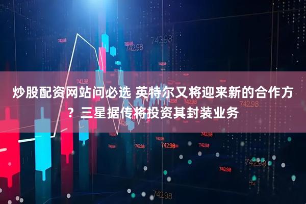 炒股配资网站问必选 英特尔又将迎来新的合作方？三星据传将投资其封装业务