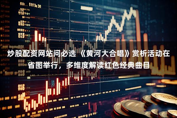 炒股配资网站问必选 《黄河大合唱》赏析活动在省图举行，多维度解读红色经典曲目