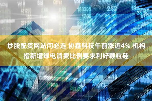 炒股配资网站问必选 协鑫科技午前涨近4% 机构指新增绿电消费比例要求利好颗粒硅
