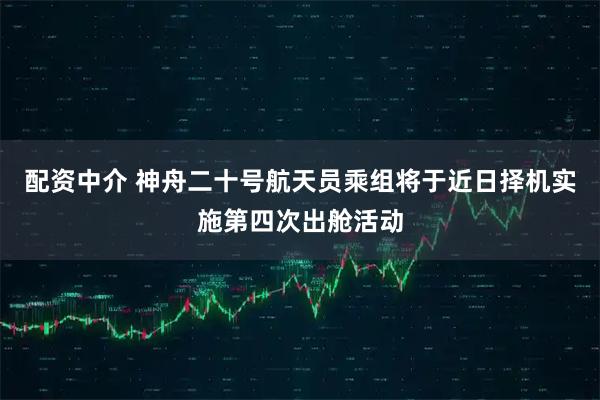 配资中介 神舟二十号航天员乘组将于近日择机实施第四次出舱活动