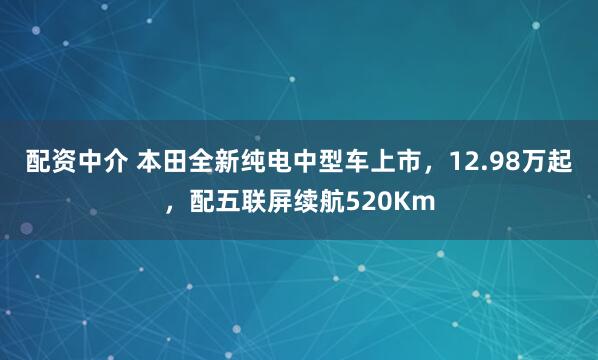 配资中介 本田全新纯电中型车上市，12.98万起，配五联屏续航520Km