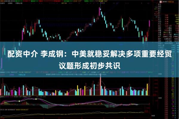 配资中介 李成钢：中美就稳妥解决多项重要经贸议题形成初步共识