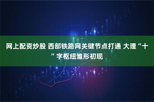 网上配资炒股 西部铁路网关键节点打通 大理“十”字枢纽雏形初现
