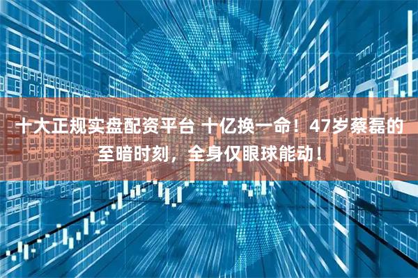 十大正规实盘配资平台 十亿换一命！47岁蔡磊的至暗时刻，全身仅眼球能动！
