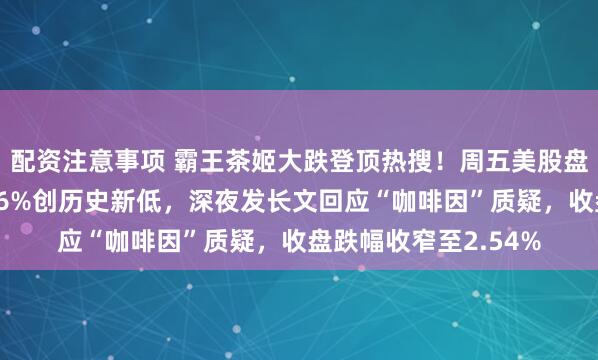 配资注意事项 霸王茶姬大跌登顶热搜！周五美股盘中股价一度暴跌近16%创历史新低，深夜发长文回应“咖啡因”质疑，收盘跌幅收窄至2.54%