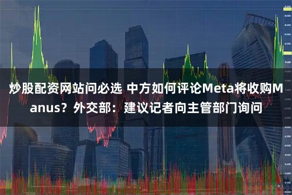 炒股配资网站问必选 中方如何评论Meta将收购Manus？外交部：建议记者向主管部门询问
