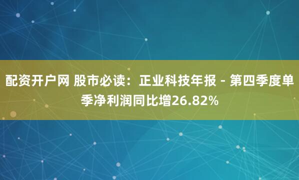 配资开户网 股市必读：正业科技年报 - 第四季度单季净利润同比增26.82%