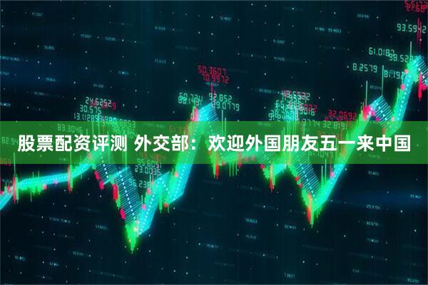 股票配资评测 外交部：欢迎外国朋友五一来中国