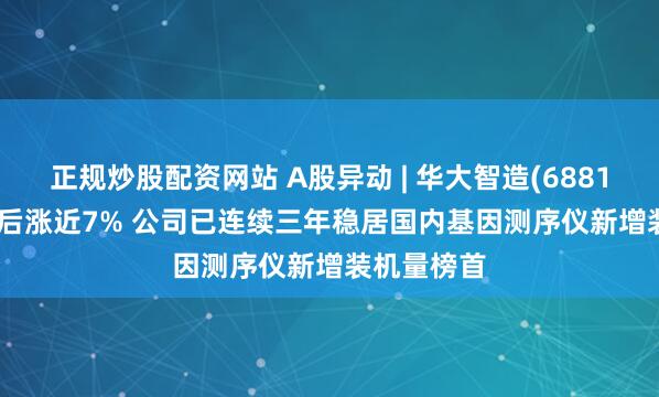 正规炒股配资网站 A股异动 | 华大智造(688114.SH)绩后涨近7% 公司已连续三年稳居国内基因测序仪新增装机量榜首