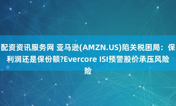 配资资讯服务网 亚马逊(AMZN.US)陷关税困局：保利润还是保份额?Evercore ISI预警股价承压风险