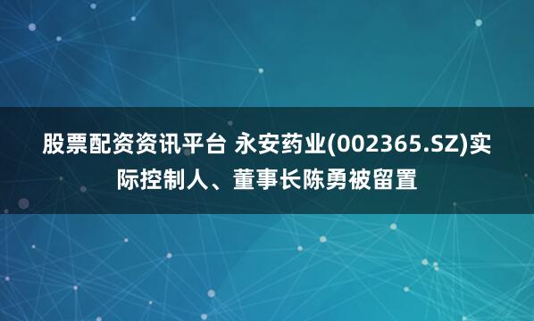股票配资资讯平台 永安药业(002365.SZ)实际控制人、董事长陈勇被留置