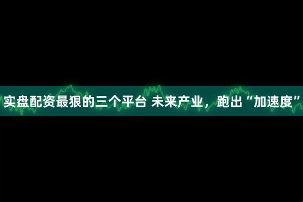 实盘配资最狠的三个平台 未来产业，跑出“加速度”