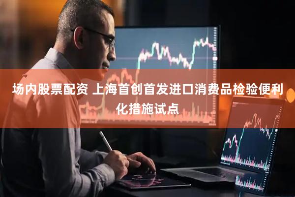 场内股票配资 上海首创首发进口消费品检验便利化措施试点