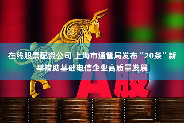 在线股票配资公司 上海市通管局发布“20条”新举措助基础电信企业高质量发展