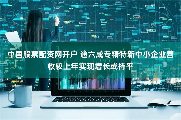 中国股票配资网开户 逾六成专精特新中小企业营收较上年实现增长或持平