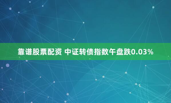 靠谱股票配资 中证转债指数午盘跌0.03%