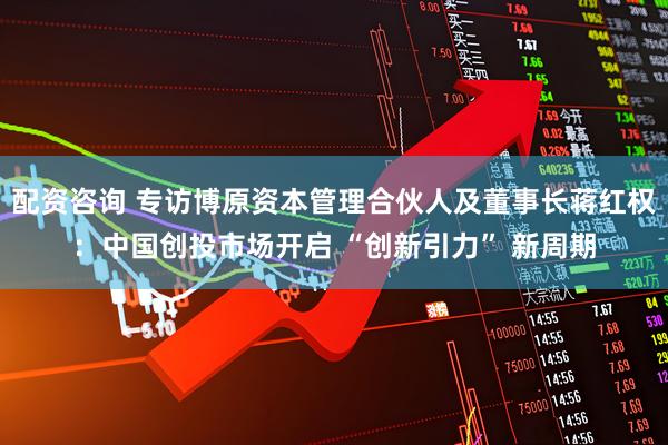 配资咨询 专访博原资本管理合伙人及董事长蒋红权：中国创投市场开启 “创新引力” 新周期