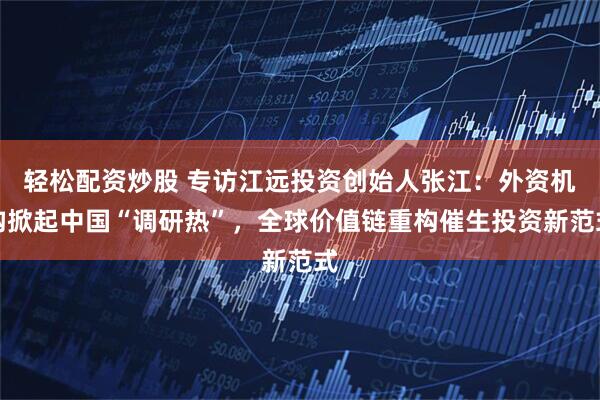 轻松配资炒股 专访江远投资创始人张江：外资机构掀起中国“调研热”，全球价值链重构催生投资新范式
