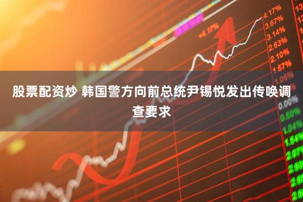 股票配资炒 韩国警方向前总统尹锡悦发出传唤调查要求