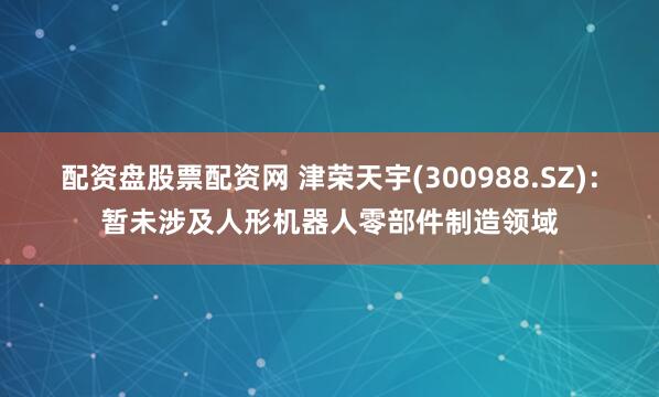 配资盘股票配资网 津荣天宇(300988.SZ)：暂未涉及人形机器人零部件制造领域