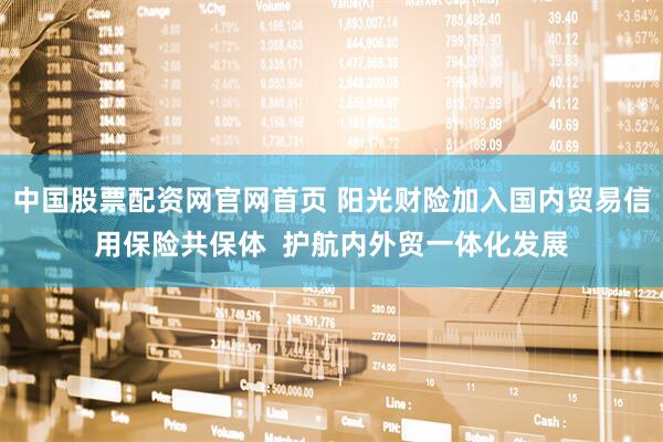中国股票配资网官网首页 阳光财险加入国内贸易信用保险共保体  护航内外贸一体化发展