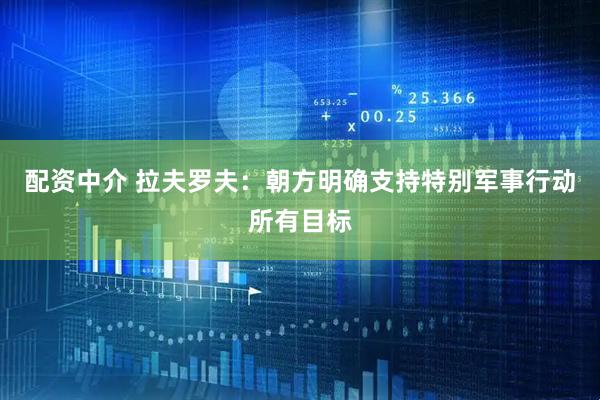 配资中介 拉夫罗夫：朝方明确支持特别军事行动所有目标