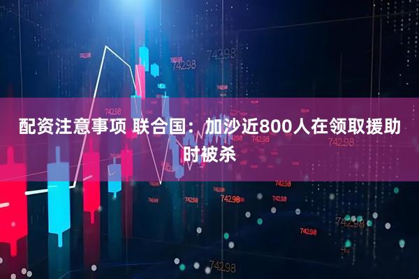 配资注意事项 联合国：加沙近800人在领取援助时被杀