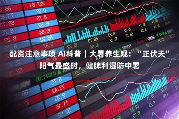 配资注意事项 AI科普｜大暑养生观：“正伏天”阳气最盛时，健脾利湿防中暑