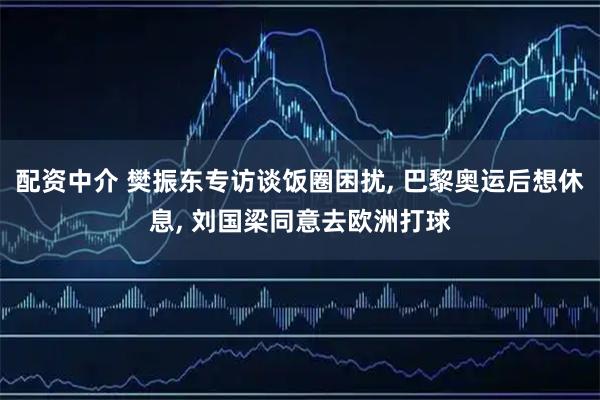 配资中介 樊振东专访谈饭圈困扰, 巴黎奥运后想休息, 刘国梁同意去欧洲打球