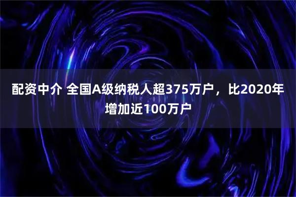 配资中介 全国A级纳税人超375万户，比2020年增加近100万户