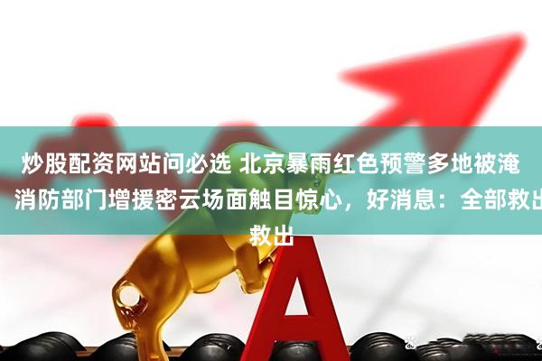 炒股配资网站问必选 北京暴雨红色预警多地被淹，消防部门增援密云场面触目惊心，好消息：全部救出