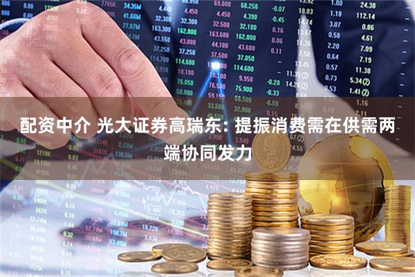 配资中介 光大证券高瑞东: 提振消费需在供需两端协同发力
