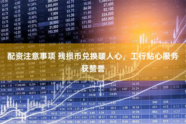 配资注意事项 残损币兑换暖人心，工行贴心服务获赞誉