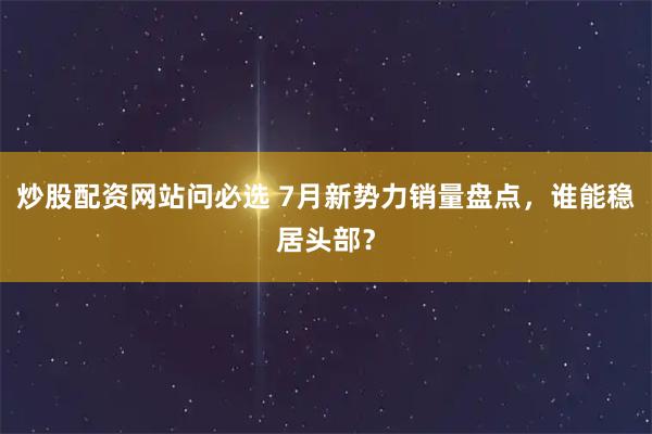 炒股配资网站问必选 7月新势力销量盘点，谁能稳居头部？