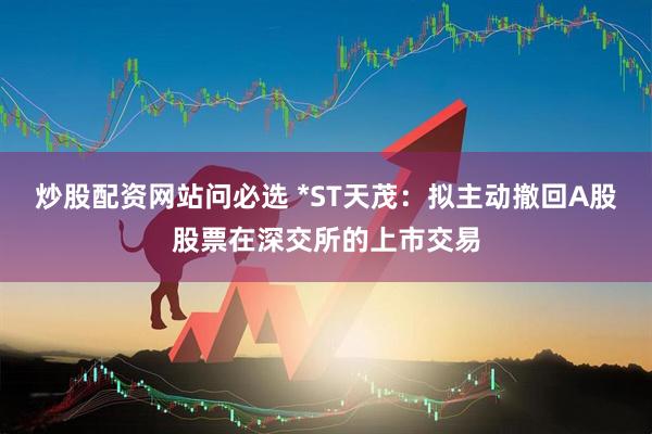 炒股配资网站问必选 *ST天茂：拟主动撤回A股股票在深交所的上市交易