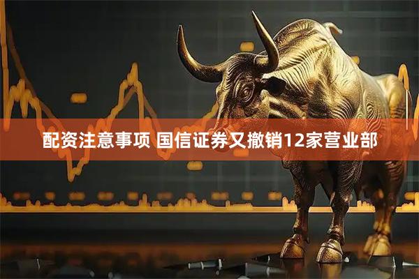 配资注意事项 国信证券又撤销12家营业部