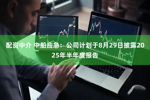 配资中介 中船应急：公司计划于8月29日披露2025年半年度报告