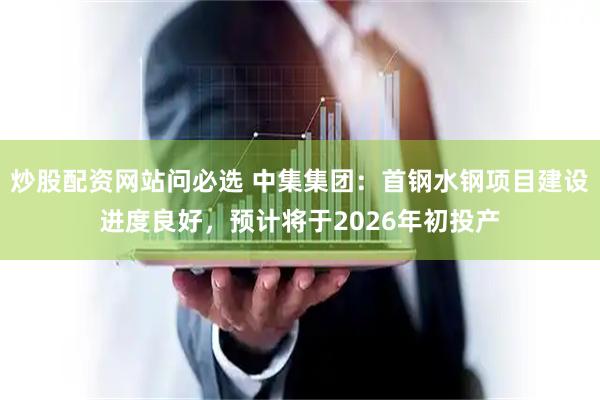 炒股配资网站问必选 中集集团：首钢水钢项目建设进度良好，预计将于2026年初投产