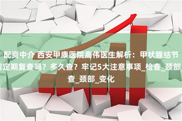 配资中介 西安甲康医院高伟医生解析：甲状腺结节3类需定期复查吗？多久查？牢记5大注意事项_检查_颈部_变化