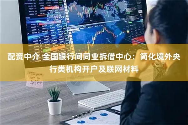 配资中介 全国银行间同业拆借中心：简化境外央行类机构开户及联网材料