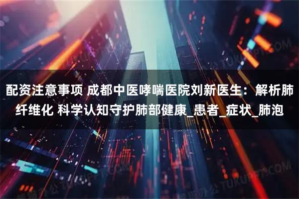 配资注意事项 成都中医哮喘医院刘新医生：解析肺纤维化 科学认知守护肺部健康_患者_症状_肺泡