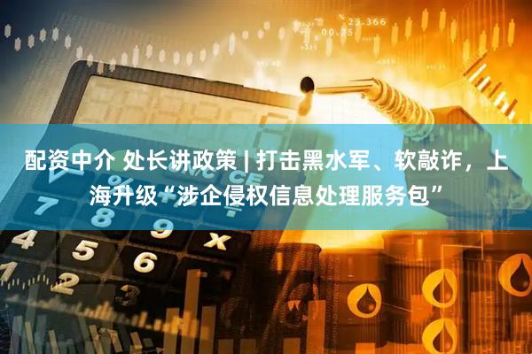 配资中介 处长讲政策 | 打击黑水军、软敲诈，上海升级“涉企侵权信息处理服务包”