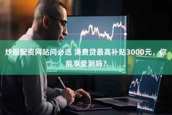 炒股配资网站问必选 消费贷最高补贴3000元，你能享受到吗？